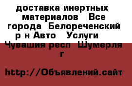 доставка инертных  материалов - Все города, Белореченский р-н Авто » Услуги   . Чувашия респ.,Шумерля г.